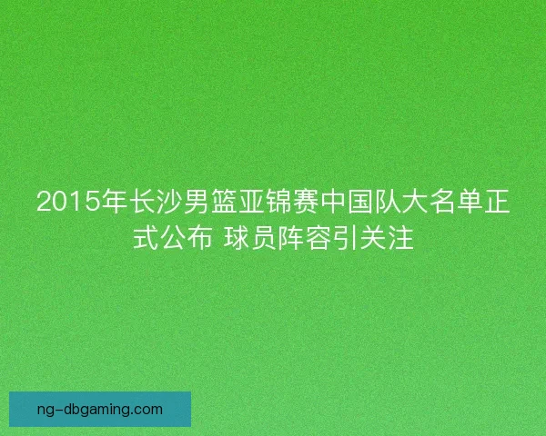 2015年长沙男篮亚锦赛中国队大名单正式公布 球员阵容引关注