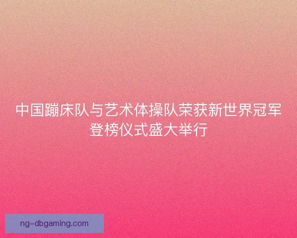 中国蹦床队与艺术体操队荣获新世界冠军登榜仪式盛大举行