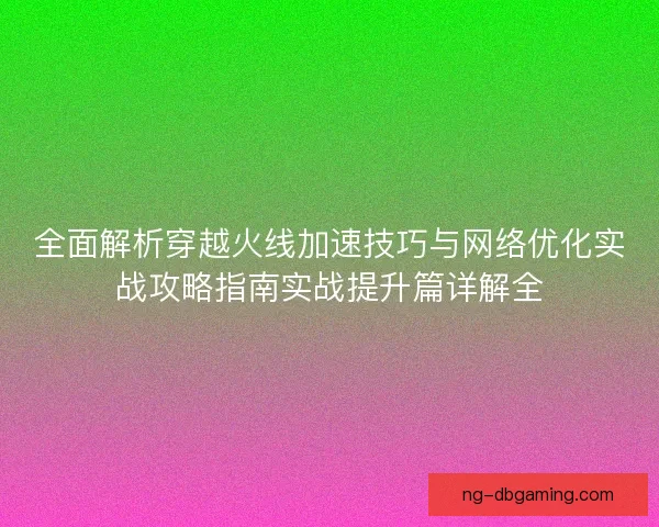 全面解析穿越火线加速技巧与网络优化实战攻略指南实战提升篇详解全