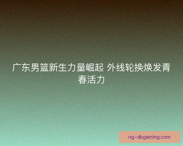 广东男篮新生力量崛起 外线轮换焕发青春活力 广东男篮新生力量崛起 外线轮换焕发青春活力