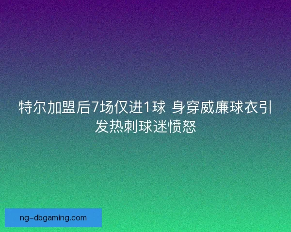 特尔加盟后7场仅进1球 身穿威廉球衣引发热刺球迷愤怒 特尔加盟后7场仅进1球 身穿威廉球衣引发热刺球迷愤怒