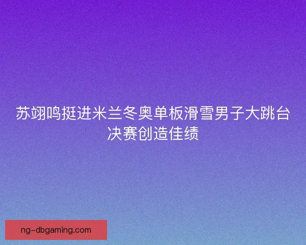 苏翊鸣挺进米兰冬奥单板滑雪男子大跳台决赛创造佳绩