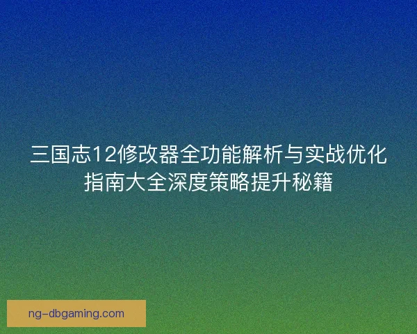 三国志12修改器全功能解析与实战优化指南大全深度策略提升秘籍