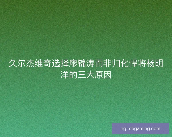 久尔杰维奇选择廖锦涛而非归化悍将杨明洋的三大原因