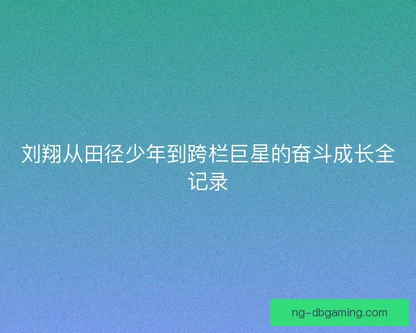 刘翔从田径少年到跨栏巨星的奋斗成长全记录