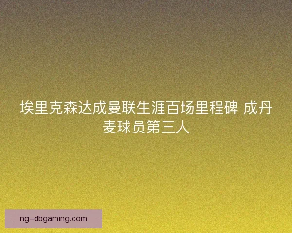 埃里克森达成曼联生涯百场里程碑 成丹麦球员第三人