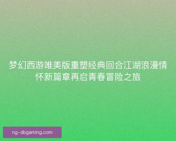 梦幻西游唯美版重塑经典回合江湖浪漫情怀新篇章再启青春冒险之旅