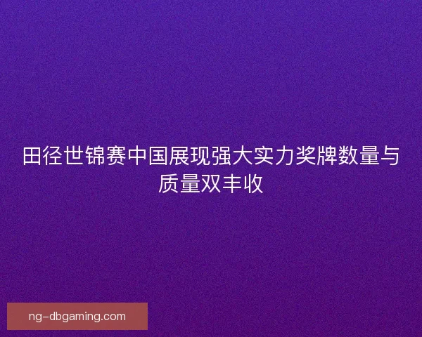 田径世锦赛中国展现强大实力奖牌数量与质量双丰收