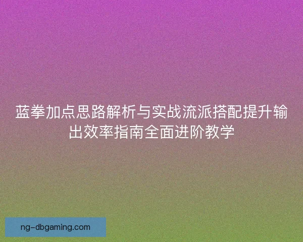 蓝拳加点思路解析与实战流派搭配提升输出效率指南全面进阶教学