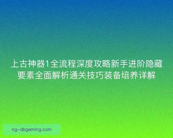 上古神器1全流程深度攻略新手进阶隐藏要素全面解析通关技巧装备培养详解