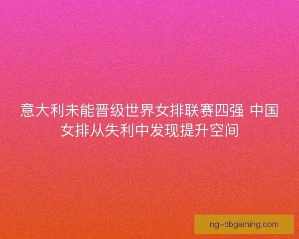 意大利未能晋级世界女排联赛四强 中国女排从失利中发现提升空间