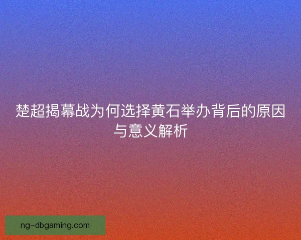 楚超揭幕战为何选择黄石举办背后的原因与意义解析