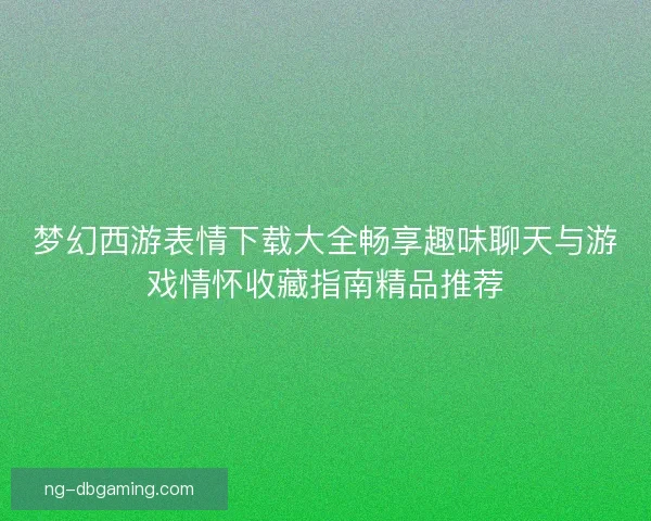 梦幻西游表情下载大全畅享趣味聊天与游戏情怀收藏指南精品推荐