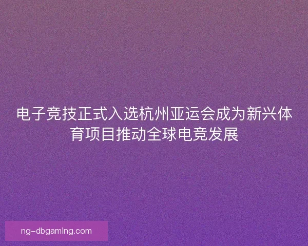 电子竞技正式入选杭州亚运会成为新兴体育项目推动全球电竞发展