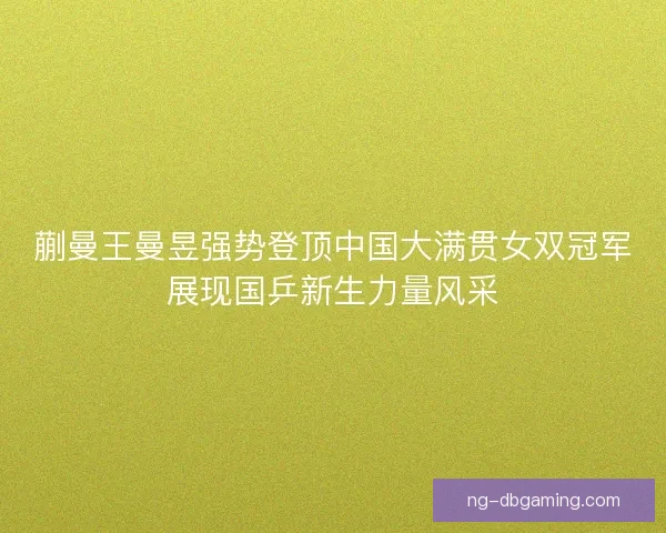 蒯曼王曼昱强势登顶中国大满贯女双冠军展现国乒新生力量风采
