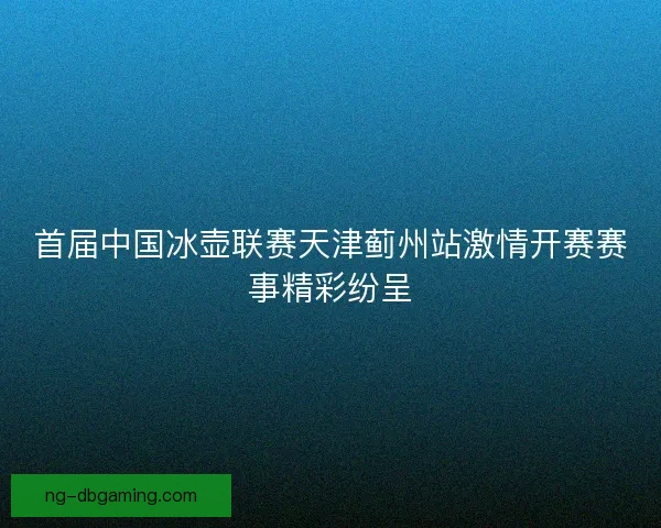 首届中国冰壶联赛天津蓟州站激情开赛赛事精彩纷呈