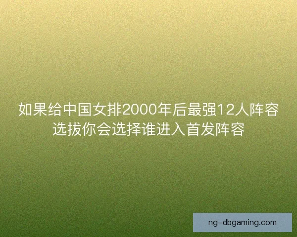 如果给中国女排2000年后最强12人阵容选拔你会选择谁进入首发阵容