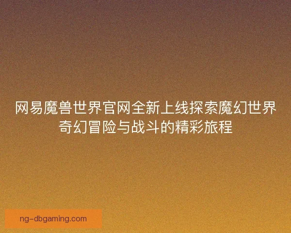网易魔兽世界官网全新上线探索魔幻世界奇幻冒险与战斗的精彩旅程