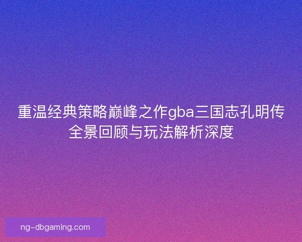 重温经典策略巅峰之作gba三国志孔明传全景回顾与玩法解析深度