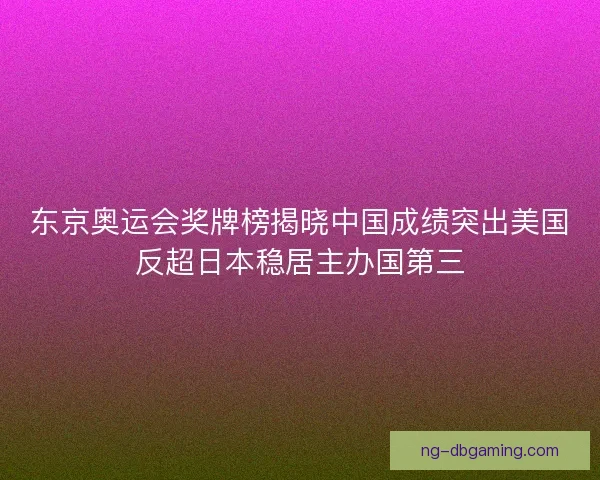 东京奥运会奖牌榜揭晓中国成绩突出美国反超日本稳居主办国第三