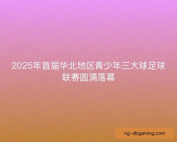 2025年首届华北地区青少年三大球足球联赛圆满落幕