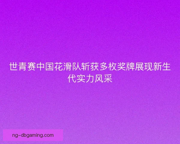世青赛中国花滑队斩获多枚奖牌展现新生代实力风采