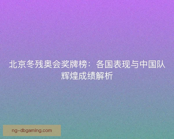 北京冬残奥会奖牌榜：各国表现与中国队辉煌成绩解析