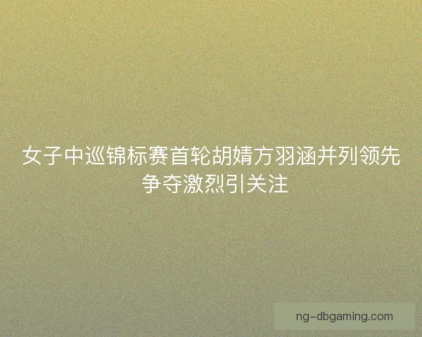 女子中巡锦标赛首轮胡婧方羽涵并列领先 争夺激烈引关注