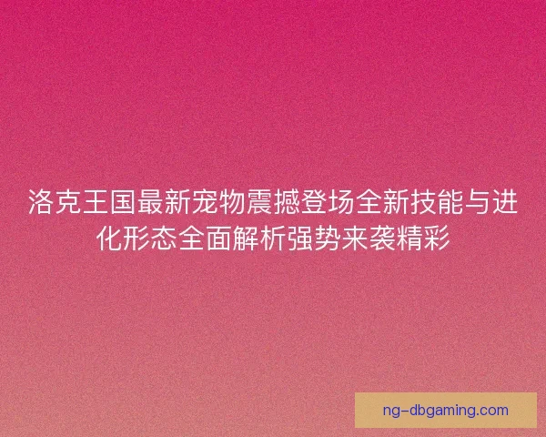 洛克王国最新宠物震撼登场全新技能与进化形态全面解析强势来袭精彩